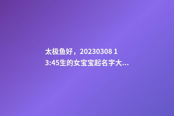 太极鱼好，2023.03.08 13:45生的女宝宝起名字大全